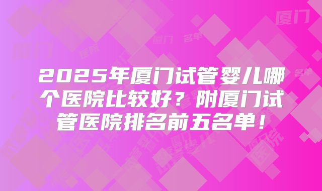 2025年厦门试管婴儿哪个医院比较好?附厦门试管医院排名前五名单!