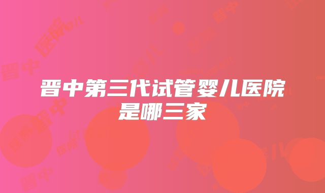 晋中第三代试管婴儿医院是哪三家