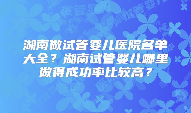 湖南做试管婴儿医院名单大全？湖南试管婴儿哪里做得成功率比较高？