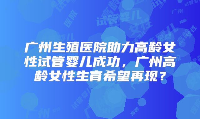 广州生殖医院助力高龄女性试管婴儿成功，广州高龄女性生育希望再现？