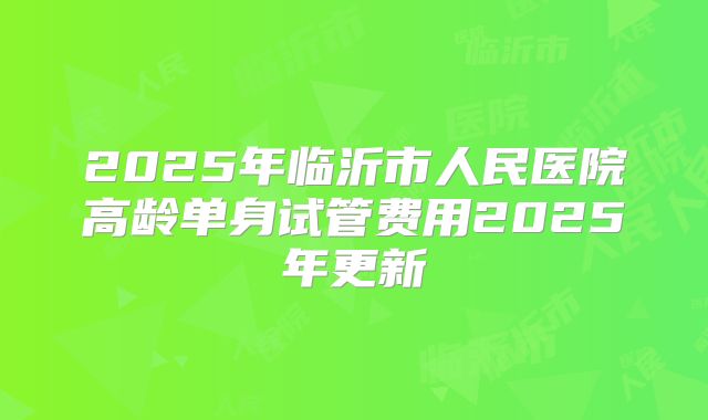 2025年临沂市人民医院高龄单身试管费用2025年更新