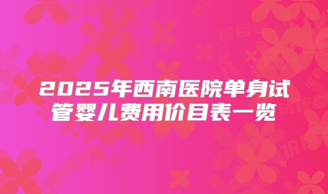 2025年西南医院单身试管婴儿费用价目表一览