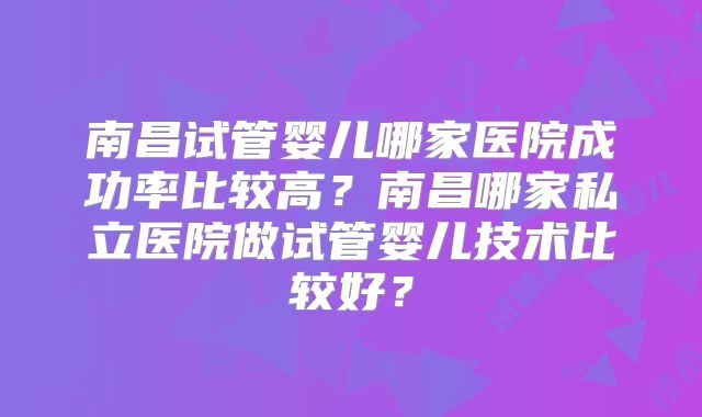 南昌试管婴儿哪家医院成功率比较高?南昌哪家私立医院做试管婴儿技术比较好?