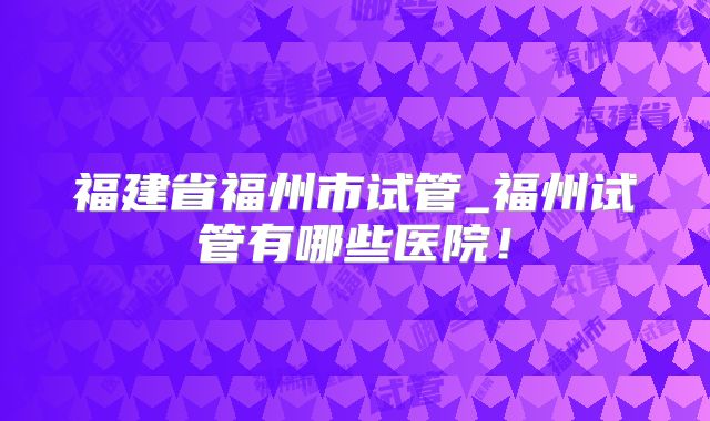 福建省福州市试管_福州试管有哪些医院！