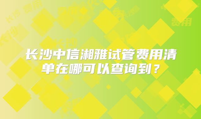 长沙中信湘雅试管费用清单在哪可以查询到?