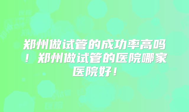 郑州做试管的成功率高吗！郑州做试管的医院哪家医院好！
