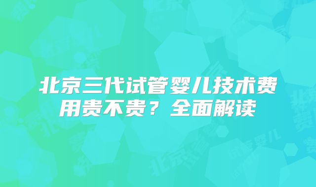 北京三代试管婴儿技术费用贵不贵?全面解读