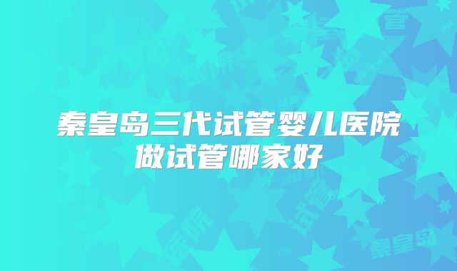 秦皇岛三代试管婴儿医院做试管哪家好
