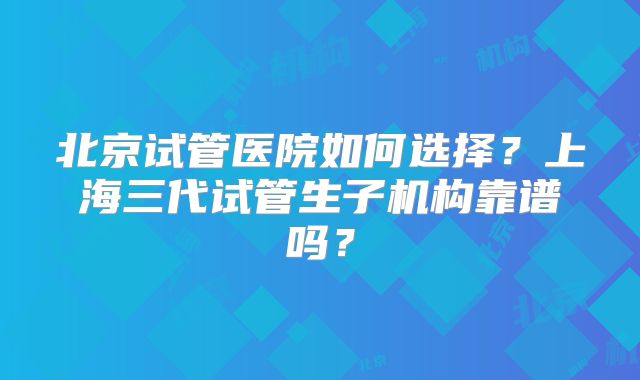 北京试管医院如何选择?上海三代试管生子机构靠谱吗?