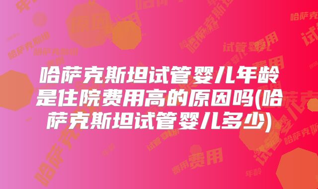 哈萨克斯坦试管婴儿年龄是住院费用高的原因吗(哈萨克斯坦试管婴儿多少)