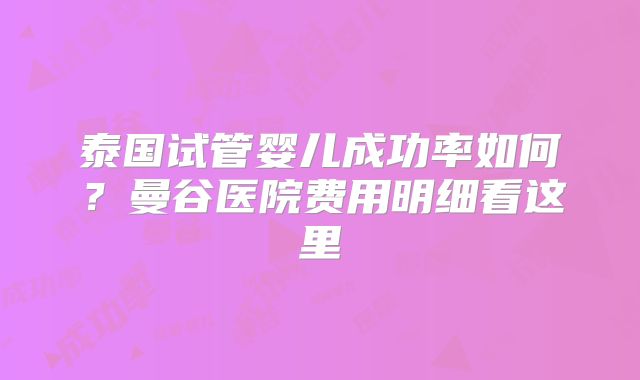 泰国试管婴儿成功率如何？曼谷医院费用明细看这里