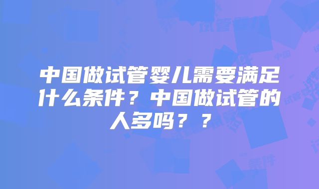 中国做试管婴儿需要满足什么条件?中国做试管的人多吗??