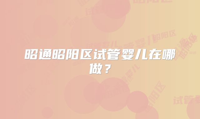 昭通昭阳区试管婴儿在哪做?