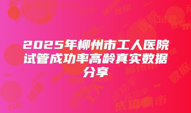 2025年柳州市工人医院试管成功率高龄真实数据分享