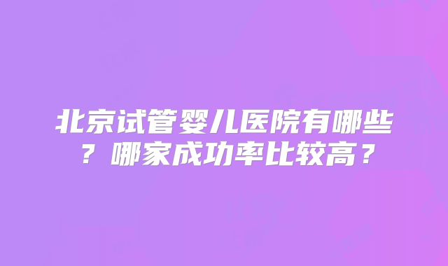 北京试管婴儿医院有哪些？哪家成功率比较高？