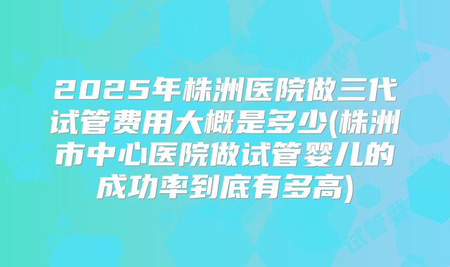2025年株洲医院做三代试管费用大概是多少(株洲市中心医院做试管婴儿的成功率到底有多高)