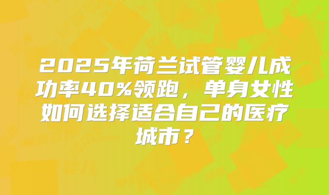 2025年荷兰试管婴儿成功率40%领跑，单身女性如何选择适合自己的医疗城市？