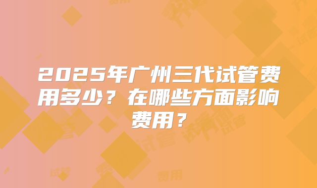 2025年广州三代试管费用多少?在哪些方面影响费用?
