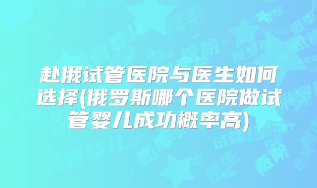 赴俄试管医院与医生如何选择(俄罗斯哪个医院做试管婴儿成功概率高)