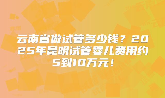 云南省做试管多少钱?2025年昆明试管婴儿费用约5到10万元!