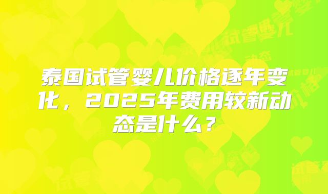 泰国试管婴儿价格逐年变化,2025年费用较新动态是什么?