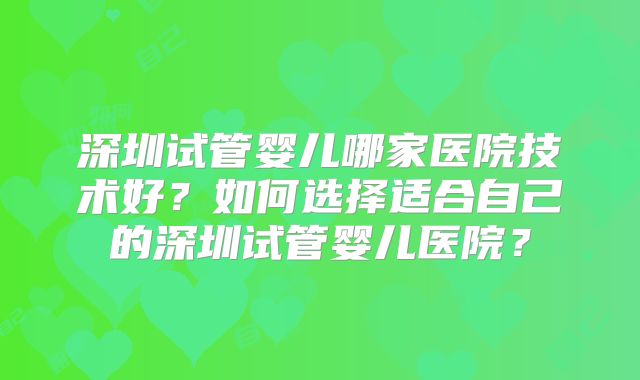 深圳试管婴儿哪家医院技术好?如何选择适合自己的深圳试管婴儿医院?