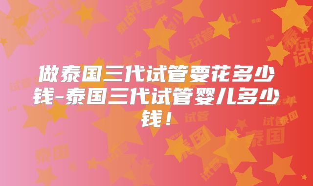 做泰国三代试管要花多少钱-泰国三代试管婴儿多少钱！