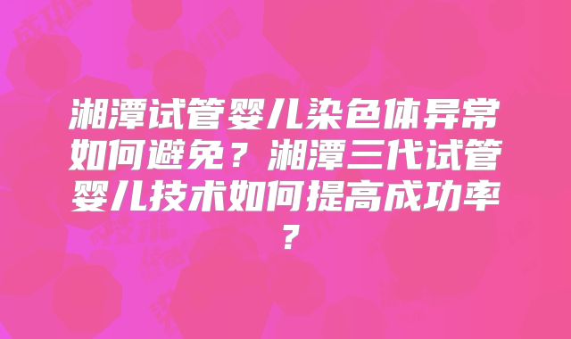 湘潭试管婴儿染色体异常如何避免?湘潭三代试管婴儿技术如何提高成功率?
