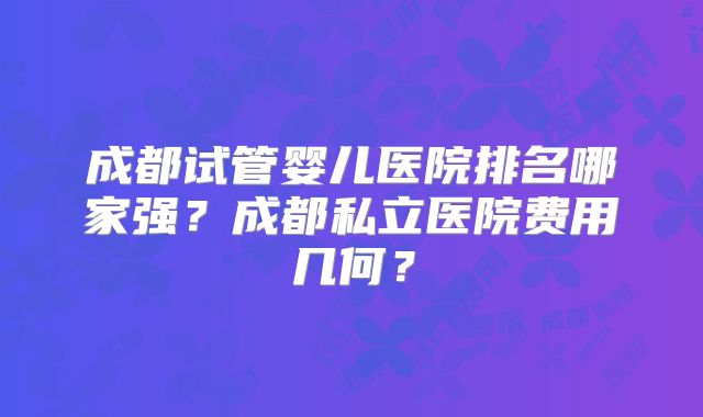 成都试管婴儿医院排名哪家强？成都私立医院费用几何？
