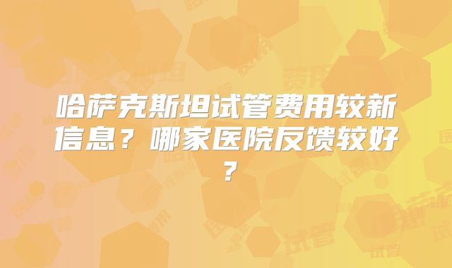 哈萨克斯坦试管费用较新信息?哪家医院反馈较好?