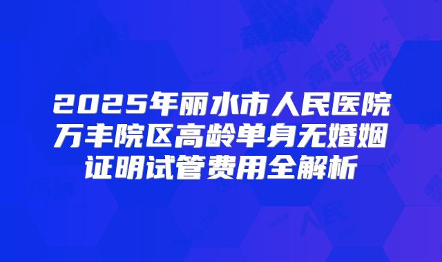 2025年丽水市人民医院万丰院区高龄单身无婚姻证明试管费用全解析