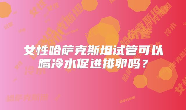 女性哈萨克斯坦试管可以喝冷水促进排卵吗?