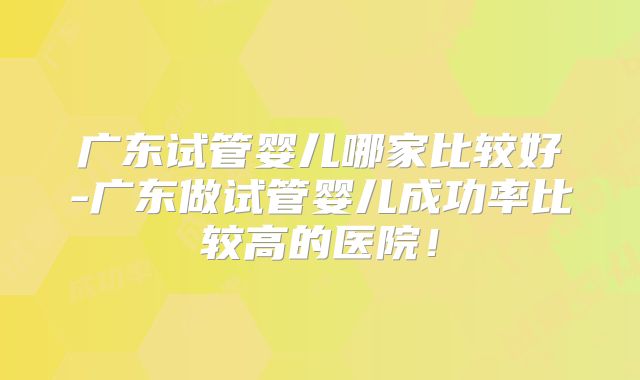 广东试管婴儿哪家比较好-广东做试管婴儿成功率比较高的医院！
