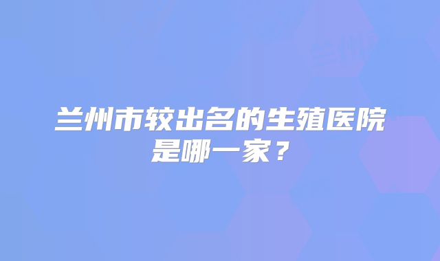 兰州市较出名的生殖医院是哪一家?