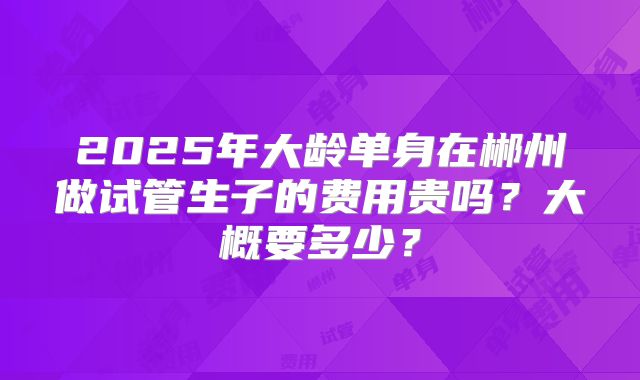 2025年大龄单身在郴州做试管生子的费用贵吗?大概要多少?