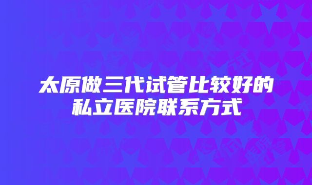 太原做三代试管比较好的私立医院联系方式