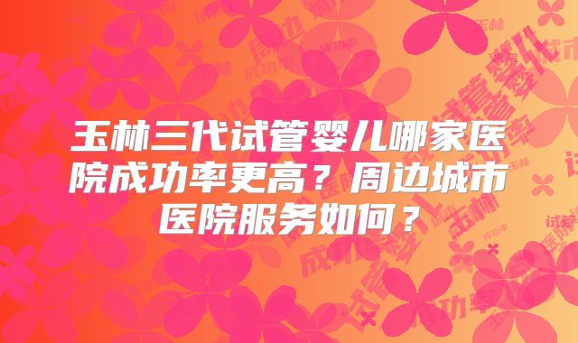 玉林三代试管婴儿哪家医院成功率更高?周边城市医院服务如何?