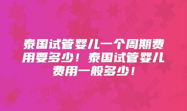 泰国试管婴儿一个周期费用要多少!泰国试管婴儿费用一般多少!