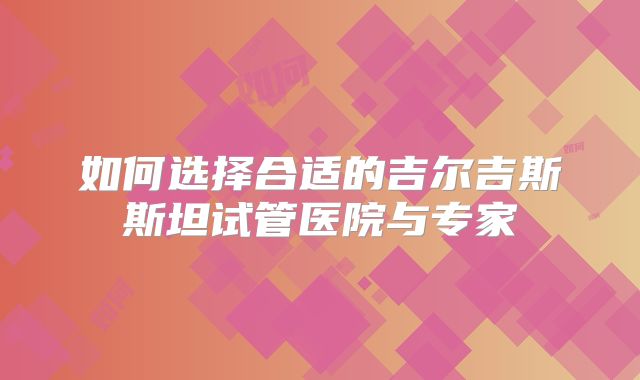 如何选择合适的吉尔吉斯斯坦试管医院与专家