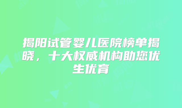 揭阳试管婴儿医院榜单揭晓，十大权威机构助您优生优育