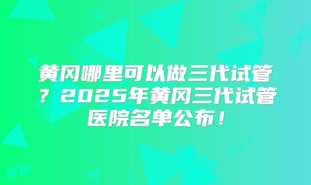 黄冈哪里可以做三代试管？2025年黄冈三代试管医院名单公布！