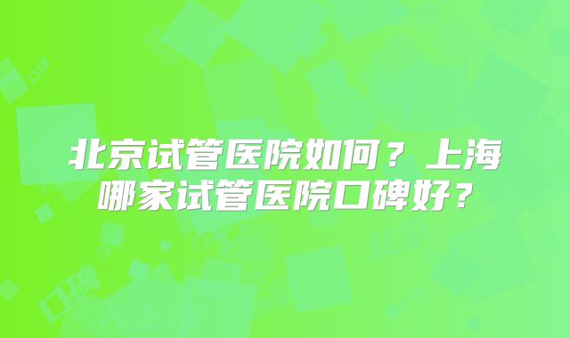 北京试管医院如何?上海哪家试管医院口碑好?