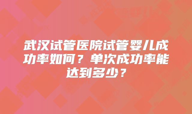 武汉试管医院试管婴儿成功率如何?单次成功率能达到多少?