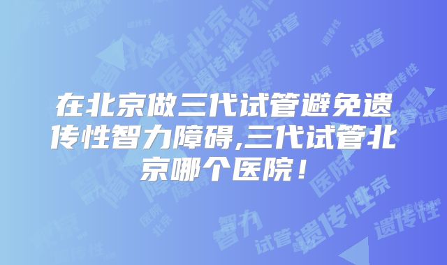 在北京做三代试管避免遗传性智力障碍,三代试管北京哪个医院!