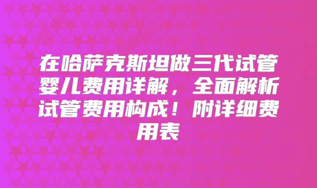 在哈萨克斯坦做三代试管婴儿费用详解，全面解析试管费用构成！附详细费用表