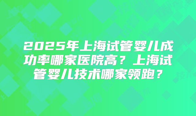 2025年上海试管婴儿成功率哪家医院高?上海试管婴儿技术哪家领跑?