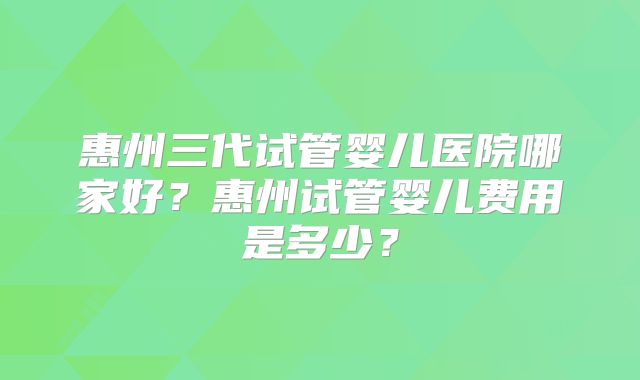 惠州三代试管婴儿医院哪家好？惠州试管婴儿费用是多少？