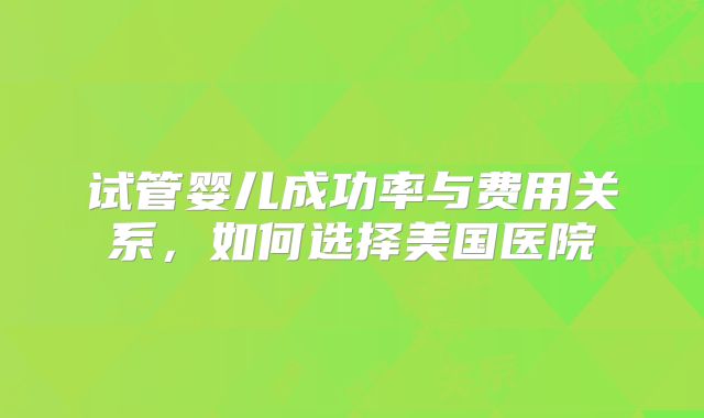 试管婴儿成功率与费用关系,如何选择美国医院