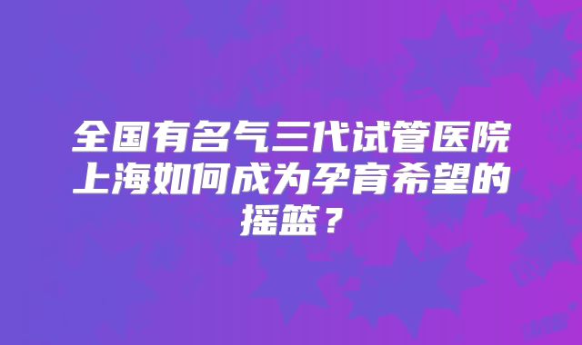 全国有名气三代试管医院上海如何成为孕育希望的摇篮？