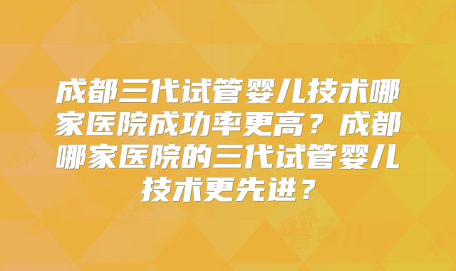 成都三代试管婴儿技术哪家医院成功率更高？成都哪家医院的三代试管婴儿技术更先进？